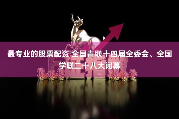 最专业的股票配资 全国青联十四届全委会、全国学联二十八大闭幕