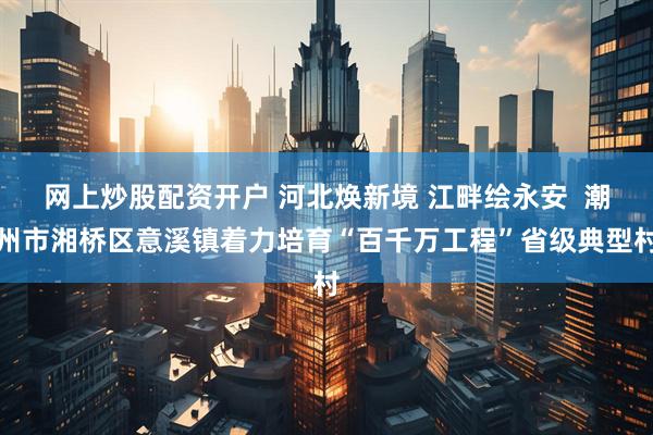 网上炒股配资开户 河北焕新境 江畔绘永安  潮州市湘桥区意溪镇着力培育“百千万工程”省级典型村