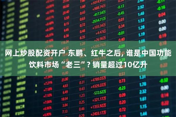 网上炒股配资开户 东鹏、红牛之后, 谁是中国功能饮料市场“老三”? 销量超过10亿升