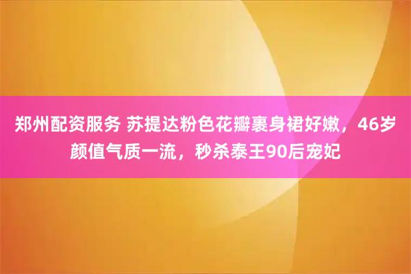 郑州配资服务 苏提达粉色花瓣裹身裙好嫩，46岁颜值气质一流，秒杀泰王90后宠妃