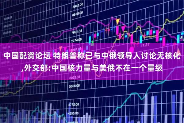 中国配资论坛 特朗普称已与中俄领导人讨论无核化,外交部:中国核力量与美俄不在一个量级