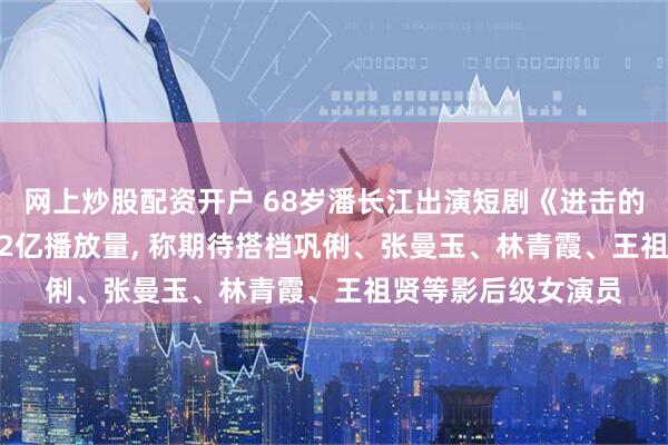 网上炒股配资开户 68岁潘长江出演短剧《进击的潘叔》, 10天斩获2亿播放量, 称期待搭档巩俐、张曼玉、林青霞、王祖贤等影后级女演员
