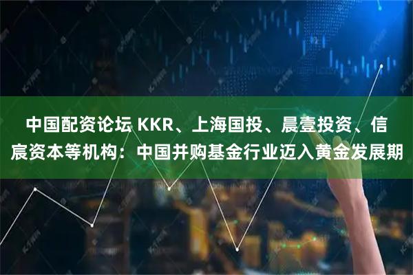 中国配资论坛 KKR、上海国投、晨壹投资、信宸资本等机构：中国并购基金行业迈入黄金发展期