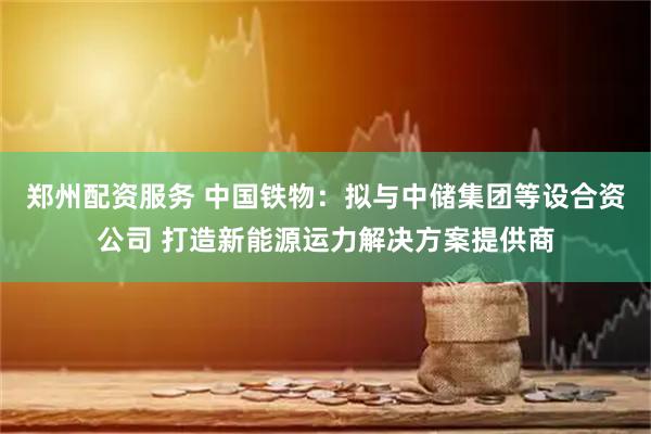 郑州配资服务 中国铁物：拟与中储集团等设合资公司 打造新能源运力解决方案提供商