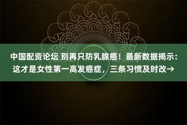 中国配资论坛 别再只防乳腺癌！最新数据揭示：这才是女性第一高发癌症，三条习惯及时改→
